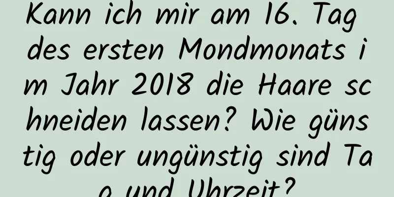 Kann ich mir am 16. Tag des ersten Mondmonats im Jahr 2018 die Haare schneiden lassen? Wie günstig oder ungünstig sind Tag und Uhrzeit?