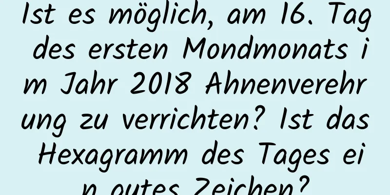 Ist es möglich, am 16. Tag des ersten Mondmonats im Jahr 2018 Ahnenverehrung zu verrichten? Ist das Hexagramm des Tages ein gutes Zeichen?