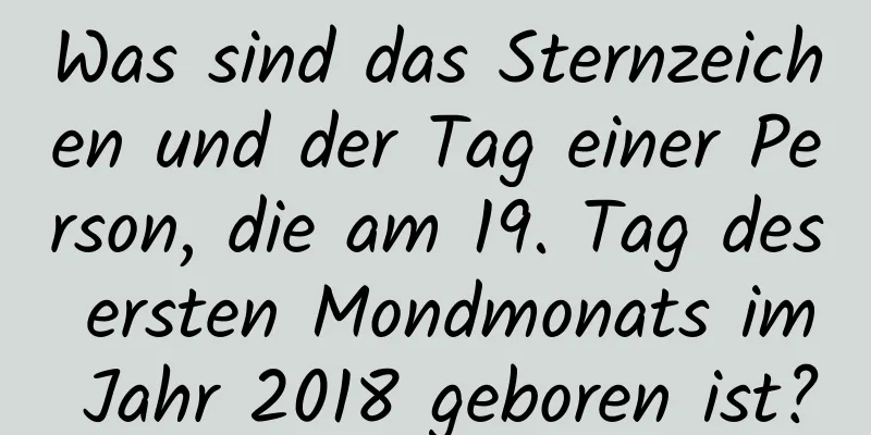 Was sind das Sternzeichen und der Tag einer Person, die am 19. Tag des ersten Mondmonats im Jahr 2018 geboren ist?