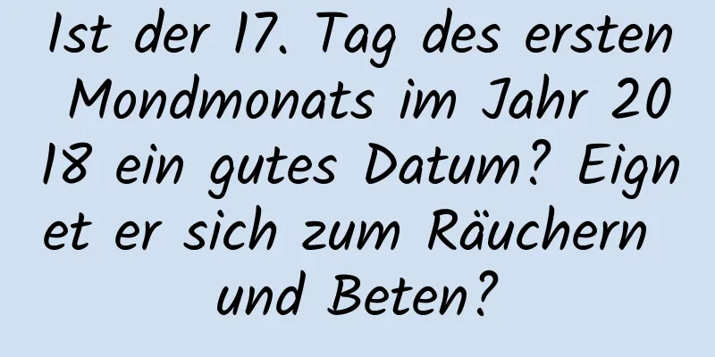 Ist der 17. Tag des ersten Mondmonats im Jahr 2018 ein gutes Datum? Eignet er sich zum Räuchern und Beten?