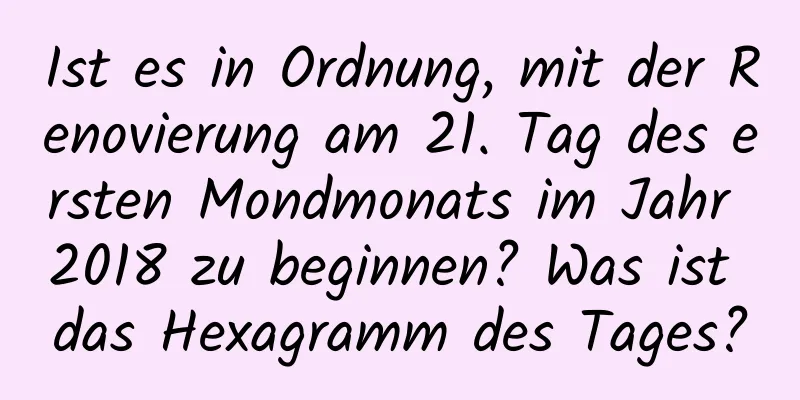 Ist es in Ordnung, mit der Renovierung am 21. Tag des ersten Mondmonats im Jahr 2018 zu beginnen? Was ist das Hexagramm des Tages?