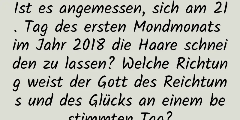 Ist es angemessen, sich am 21. Tag des ersten Mondmonats im Jahr 2018 die Haare schneiden zu lassen? Welche Richtung weist der Gott des Reichtums und des Glücks an einem bestimmten Tag?