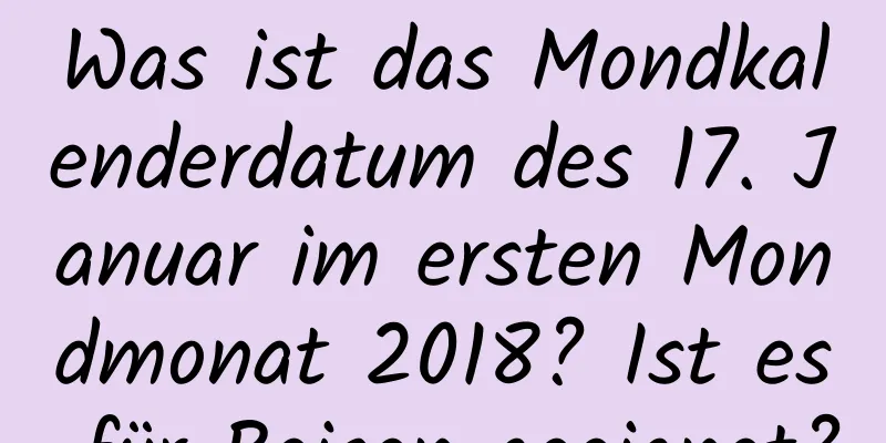 Was ist das Mondkalenderdatum des 17. Januar im ersten Mondmonat 2018? Ist es für Reisen geeignet?