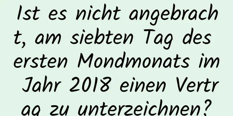 Ist es nicht angebracht, am siebten Tag des ersten Mondmonats im Jahr 2018 einen Vertrag zu unterzeichnen?