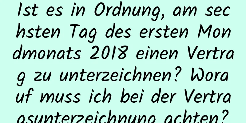 Ist es in Ordnung, am sechsten Tag des ersten Mondmonats 2018 einen Vertrag zu unterzeichnen? Worauf muss ich bei der Vertragsunterzeichnung achten?