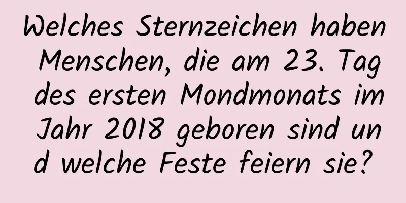 Welches Sternzeichen haben Menschen, die am 23. Tag des ersten Mondmonats im Jahr 2018 geboren sind und welche Feste feiern sie?