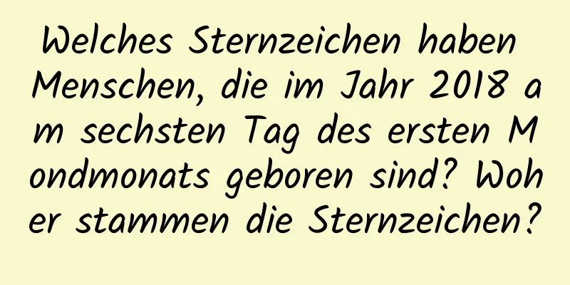 Welches Sternzeichen haben Menschen, die im Jahr 2018 am sechsten Tag des ersten Mondmonats geboren sind? Woher stammen die Sternzeichen?