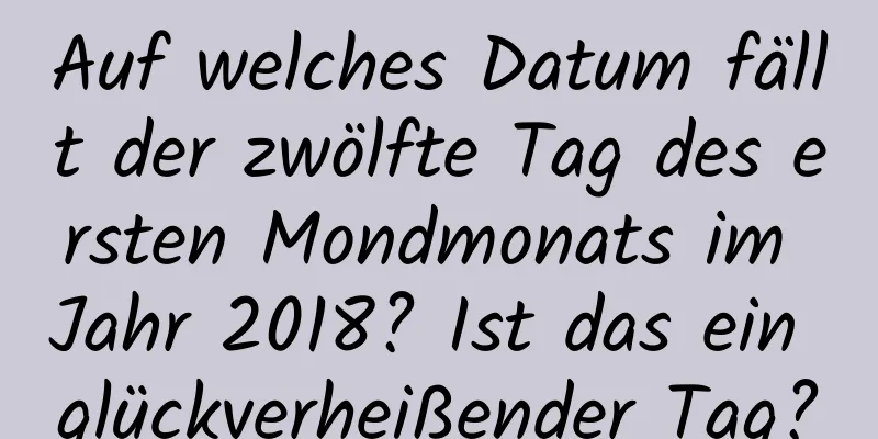 Auf welches Datum fällt der zwölfte Tag des ersten Mondmonats im Jahr 2018? Ist das ein glückverheißender Tag?