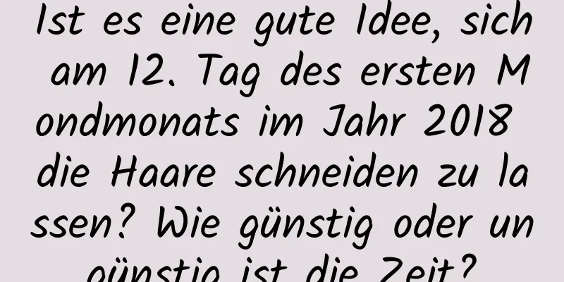 Ist es eine gute Idee, sich am 12. Tag des ersten Mondmonats im Jahr 2018 die Haare schneiden zu lassen? Wie günstig oder ungünstig ist die Zeit?