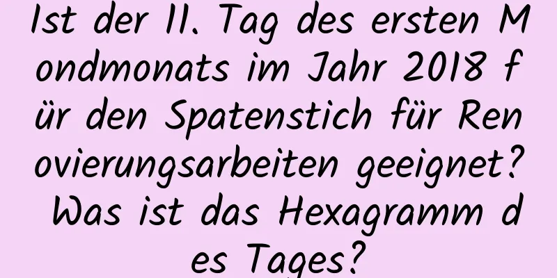 Ist der 11. Tag des ersten Mondmonats im Jahr 2018 für den Spatenstich für Renovierungsarbeiten geeignet? Was ist das Hexagramm des Tages?