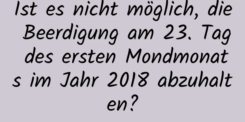 Ist es nicht möglich, die Beerdigung am 23. Tag des ersten Mondmonats im Jahr 2018 abzuhalten?