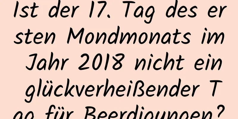 Ist der 17. Tag des ersten Mondmonats im Jahr 2018 nicht ein glückverheißender Tag für Beerdigungen?