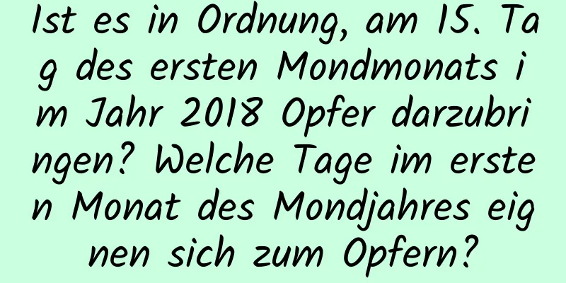 Ist es in Ordnung, am 15. Tag des ersten Mondmonats im Jahr 2018 Opfer darzubringen? Welche Tage im ersten Monat des Mondjahres eignen sich zum Opfern?