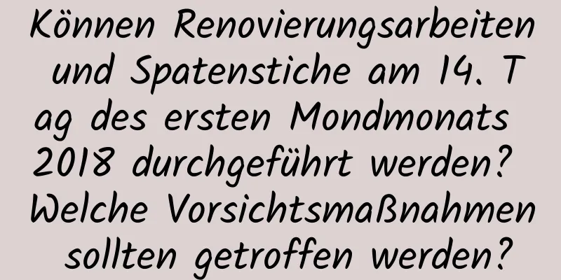 Können Renovierungsarbeiten und Spatenstiche am 14. Tag des ersten Mondmonats 2018 durchgeführt werden? Welche Vorsichtsmaßnahmen sollten getroffen werden?