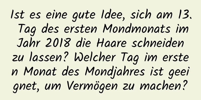 Ist es eine gute Idee, sich am 13. Tag des ersten Mondmonats im Jahr 2018 die Haare schneiden zu lassen? Welcher Tag im ersten Monat des Mondjahres ist geeignet, um Vermögen zu machen?