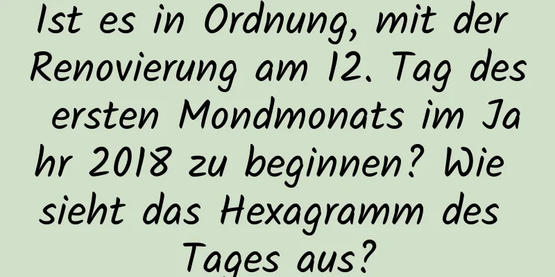 Ist es in Ordnung, mit der Renovierung am 12. Tag des ersten Mondmonats im Jahr 2018 zu beginnen? Wie sieht das Hexagramm des Tages aus?