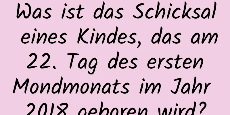 Was ist das Schicksal eines Kindes, das am 22. Tag des ersten Mondmonats im Jahr 2018 geboren wird?