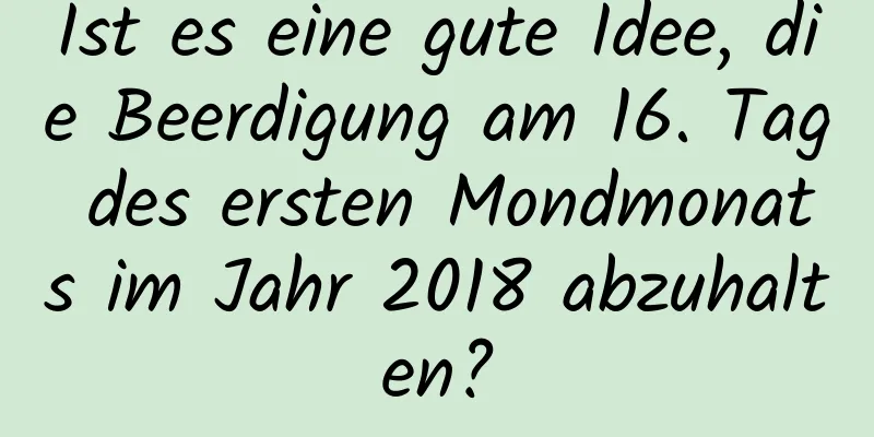 Ist es eine gute Idee, die Beerdigung am 16. Tag des ersten Mondmonats im Jahr 2018 abzuhalten?