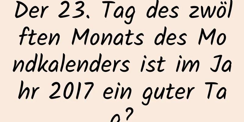 Der 23. Tag des zwölften Monats des Mondkalenders ist im Jahr 2017 ein guter Tag?