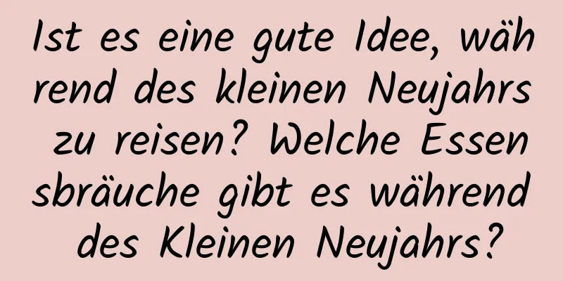 Ist es eine gute Idee, während des kleinen Neujahrs zu reisen? Welche Essensbräuche gibt es während des Kleinen Neujahrs?