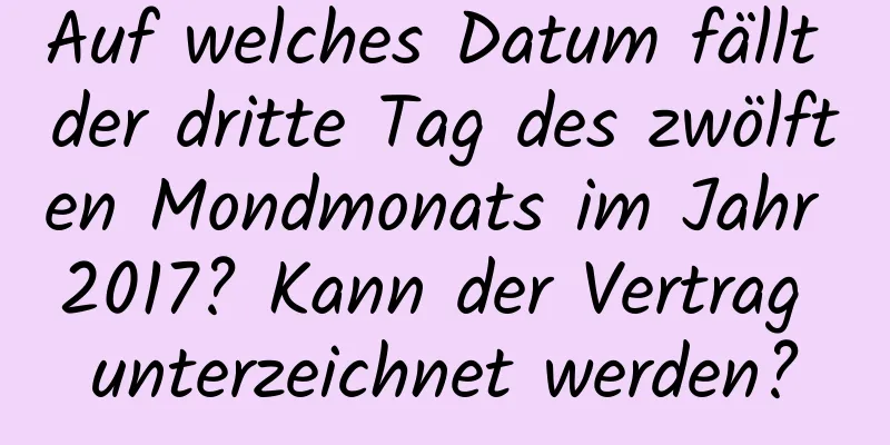 Auf welches Datum fällt der dritte Tag des zwölften Mondmonats im Jahr 2017? Kann der Vertrag unterzeichnet werden?