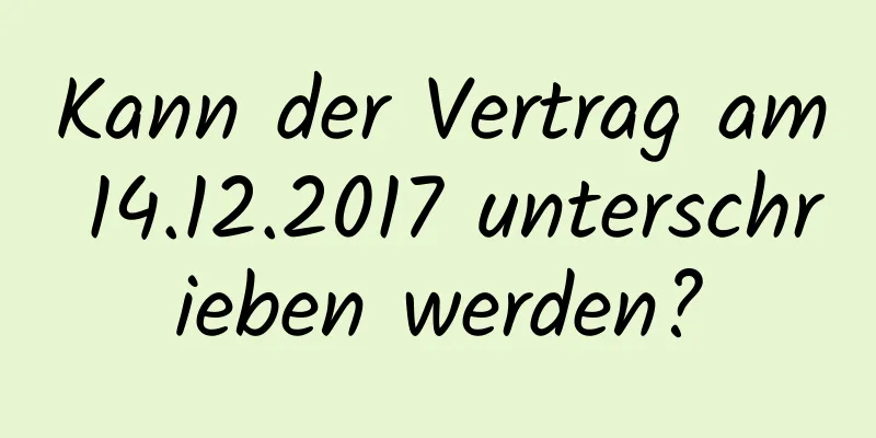 Kann der Vertrag am 14.12.2017 unterschrieben werden?