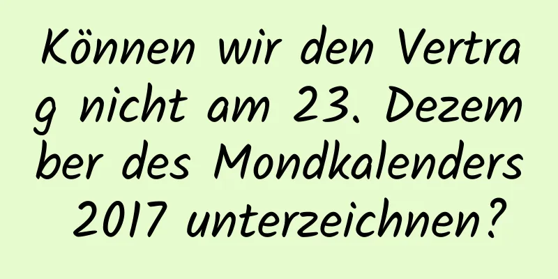 Können wir den Vertrag nicht am 23. Dezember des Mondkalenders 2017 unterzeichnen?