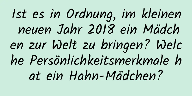 Ist es in Ordnung, im kleinen neuen Jahr 2018 ein Mädchen zur Welt zu bringen? Welche Persönlichkeitsmerkmale hat ein Hahn-Mädchen?