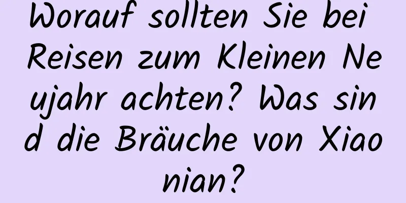 Worauf sollten Sie bei Reisen zum Kleinen Neujahr achten? Was sind die Bräuche von Xiaonian?