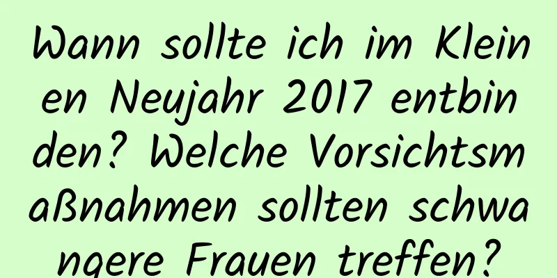 Wann sollte ich im Kleinen Neujahr 2017 entbinden? Welche Vorsichtsmaßnahmen sollten schwangere Frauen treffen?