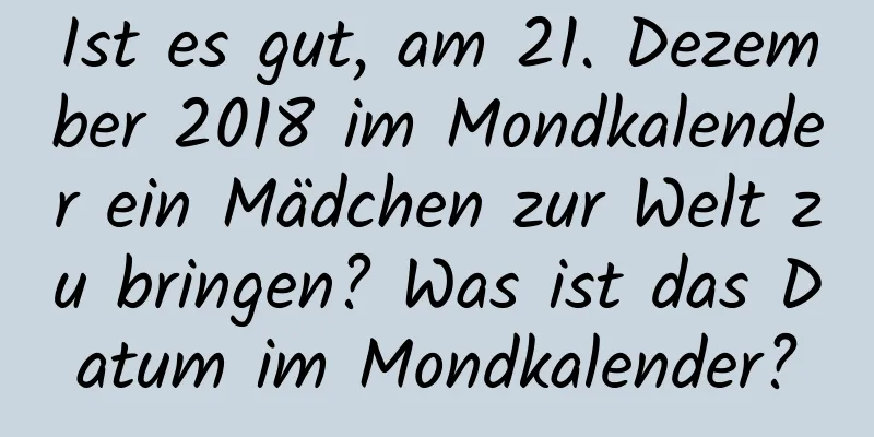 Ist es gut, am 21. Dezember 2018 im Mondkalender ein Mädchen zur Welt zu bringen? Was ist das Datum im Mondkalender?