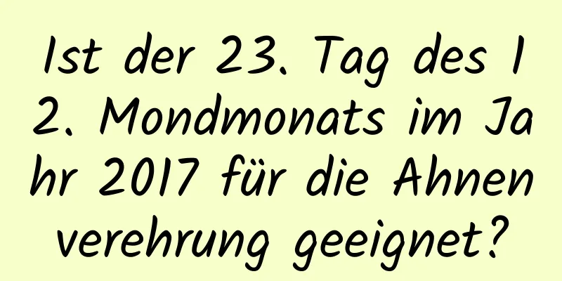 Ist der 23. Tag des 12. Mondmonats im Jahr 2017 für die Ahnenverehrung geeignet?