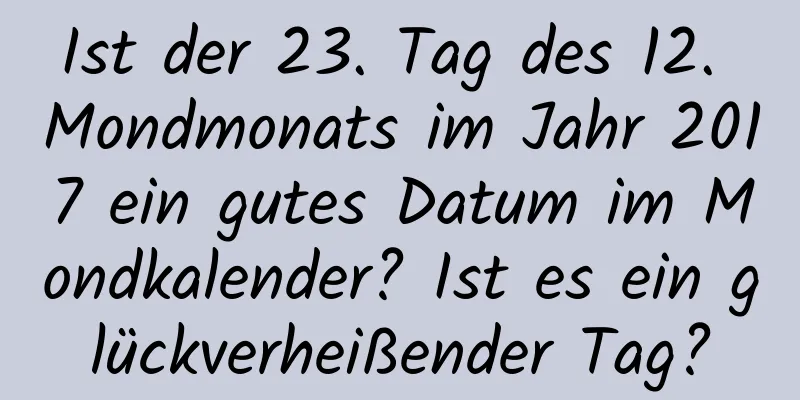 Ist der 23. Tag des 12. Mondmonats im Jahr 2017 ein gutes Datum im Mondkalender? Ist es ein glückverheißender Tag?