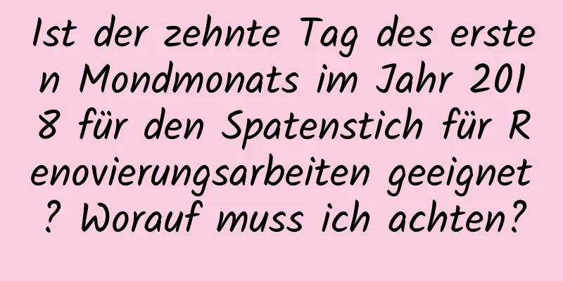 Ist der zehnte Tag des ersten Mondmonats im Jahr 2018 für den Spatenstich für Renovierungsarbeiten geeignet? Worauf muss ich achten?