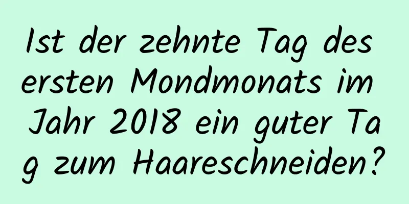 Ist der zehnte Tag des ersten Mondmonats im Jahr 2018 ein guter Tag zum Haareschneiden?