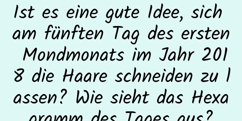 Ist es eine gute Idee, sich am fünften Tag des ersten Mondmonats im Jahr 2018 die Haare schneiden zu lassen? Wie sieht das Hexagramm des Tages aus?