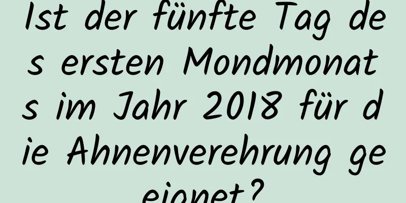 Ist der fünfte Tag des ersten Mondmonats im Jahr 2018 für die Ahnenverehrung geeignet?