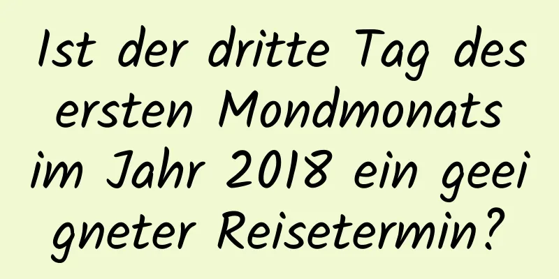 Ist der dritte Tag des ersten Mondmonats im Jahr 2018 ein geeigneter Reisetermin?