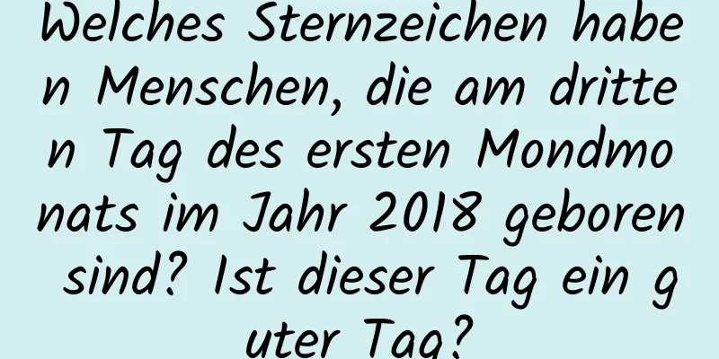 Welches Sternzeichen haben Menschen, die am dritten Tag des ersten Mondmonats im Jahr 2018 geboren sind? Ist dieser Tag ein guter Tag?