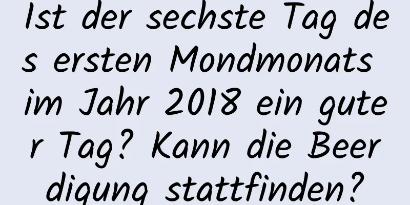 Ist der sechste Tag des ersten Mondmonats im Jahr 2018 ein guter Tag? Kann die Beerdigung stattfinden?