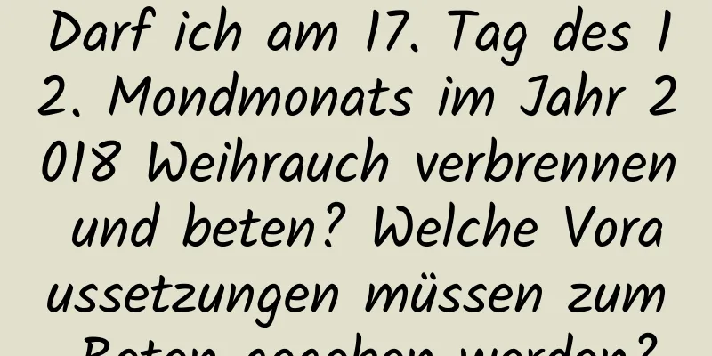 Darf ich am 17. Tag des 12. Mondmonats im Jahr 2018 Weihrauch verbrennen und beten? Welche Voraussetzungen müssen zum Beten gegeben werden?