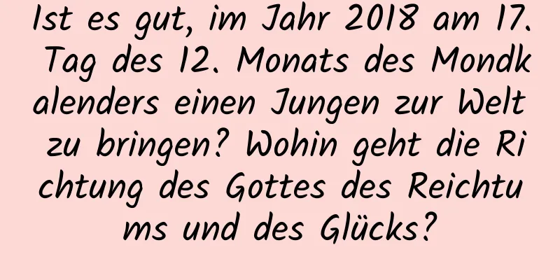 Ist es gut, im Jahr 2018 am 17. Tag des 12. Monats des Mondkalenders einen Jungen zur Welt zu bringen? Wohin geht die Richtung des Gottes des Reichtums und des Glücks?