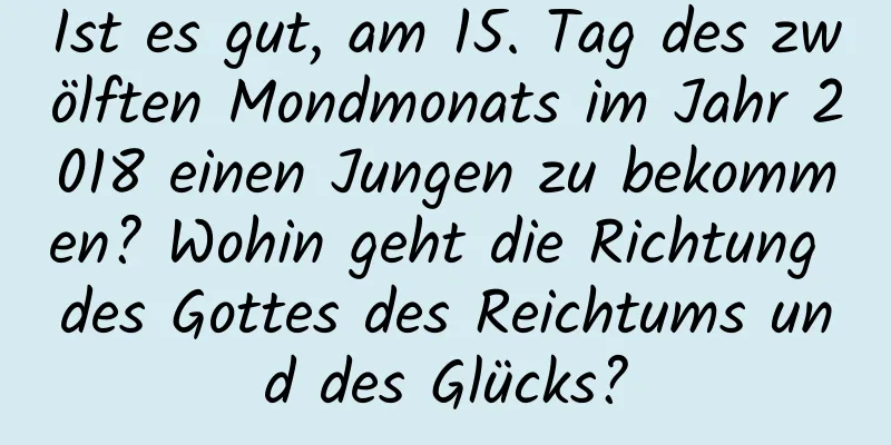 Ist es gut, am 15. Tag des zwölften Mondmonats im Jahr 2018 einen Jungen zu bekommen? Wohin geht die Richtung des Gottes des Reichtums und des Glücks?