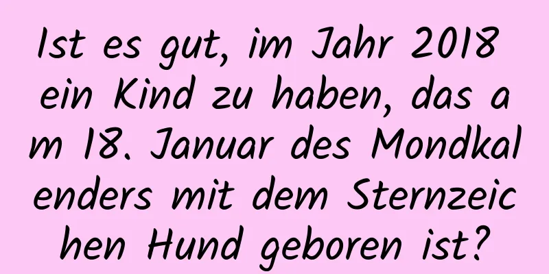 Ist es gut, im Jahr 2018 ein Kind zu haben, das am 18. Januar des Mondkalenders mit dem Sternzeichen Hund geboren ist?