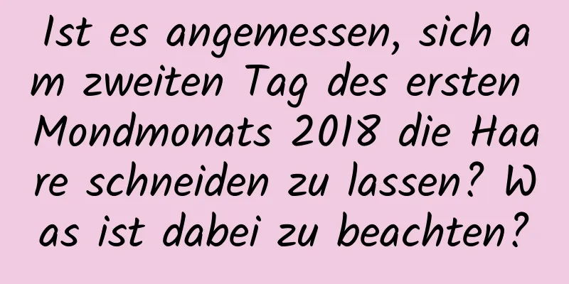 Ist es angemessen, sich am zweiten Tag des ersten Mondmonats 2018 die Haare schneiden zu lassen? Was ist dabei zu beachten?