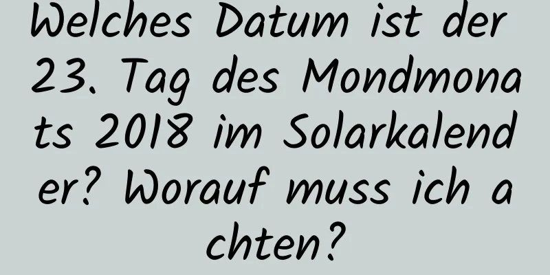 Welches Datum ist der 23. Tag des Mondmonats 2018 im Solarkalender? Worauf muss ich achten?