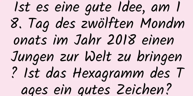 Ist es eine gute Idee, am 18. Tag des zwölften Mondmonats im Jahr 2018 einen Jungen zur Welt zu bringen? Ist das Hexagramm des Tages ein gutes Zeichen?