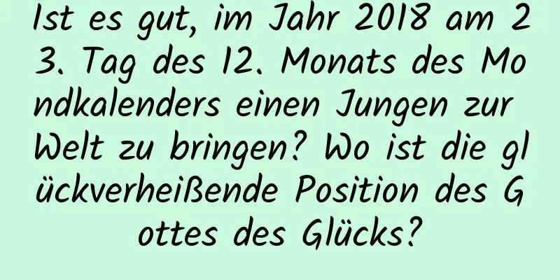 Ist es gut, im Jahr 2018 am 23. Tag des 12. Monats des Mondkalenders einen Jungen zur Welt zu bringen? Wo ist die glückverheißende Position des Gottes des Glücks?