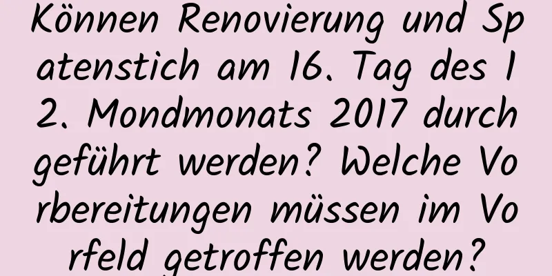 Können Renovierung und Spatenstich am 16. Tag des 12. Mondmonats 2017 durchgeführt werden? Welche Vorbereitungen müssen im Vorfeld getroffen werden?