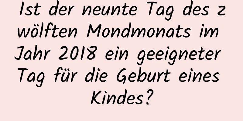 Ist der neunte Tag des zwölften Mondmonats im Jahr 2018 ein geeigneter Tag für die Geburt eines Kindes?